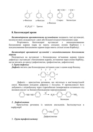 CHCH CH
(C6
H5
)3
C
БензиліденСтирило-Фенілен м-Фенілен
п-Фенілен
Тритил
8. Багатоядерні арени
Багатоядерними ароматичними вуглеводнями називають такі вуглеводні,
молекули яких складаються з двох або більшої кількості бензенових ядер.
Розрізняють багатоядерні вуглеводні з неконденсованими
бензеновими ядрами (ядра не мають спільних атомів Карбону) і з
конденсованими бензеновими ядрами (ядра мають спільні атоми Карбону).
Багатоядерні ароматичні вуглеводні з неконденсованими бензеновими
ядрами
Поділяються на вуглеводні з безпосередньо зв’язаними ядрами (група
дифенілу) і вуглеводні з бензеновими ядрами, зв’язаними через атоми Карбону,
що не входять до циклу (дифенілметан, трифенілметан, дифенілетан).
1. Група дифенілу
Дифеніл містить два безпосередньо зв’язаних одне з одним ядер бензену.
1'
2' 3'
4'
5'6'
1
23
4
5 6
Дифеніл – кристалічна речовина, що міститься в кам’яновугільній
смолі. Важливим похідним дифенілу є бензидин. У промисловості його
добувають з нітробензену через гідразобензен ізомеризацією останнього під
впливом кислот за Зініним (бензидинове перегрупування)
NH2
NH2NH NH
H
+
Бензидин
2. Дифенілметан
Кристалічна речовина із запахом апельсинів. Застосовується в
парфумерії
CH2
Дифенілметан
3. Група трифенілметану
 
