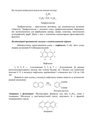 Ці сполуки можна розглядати як похідні метану:
C6
H5 CH C6
H5
C6
H5
,
Трифенілметан
Трифенілметан – кристалічна речовина, що відзначається великою
стійкістю. Трифенілметан є основою класу трифенілметанових барвників,
які застосовуються для фарбування паперу, шкіри, пластмас, виготовленя
поліграфічних фарб. Деякі з них є хімічними індикаторами (фенолфталеїн,
фуксин).
Багатоядерні ароматичні сполуки з конденсованими ядрами
Найпростішим представником класу є нафтален, С10Н8. його склад
вперше встановив О.А.Воскресенський.
1
2
3
45
6
7
8
Нафтален
1, 4, 5, 8 — α-положення; 2, 3, 6, 7 — β-положення. За даними
рентгеноструктурного аналізу має плоску будову, як і бензен, але міжатомні
відстані С–С в молекулі нафталену нерівноцінні і становлять від 1,36 до 1,46
нм.
Наявність двох кілець у молекулі нафталену можна довести за допомогою
реакції окиснення:
COOH
COOH
[O]
Фталева кислота
Антрацен і фенантрен. Молекулярна формула для них С14Н10, вони є
ізомерами. Містяться у кам’яновугільній смолі, виділяють їх з фракцій
антраценового масла.
1
2
3
45
6
7
8 9
10
Антрацен
 