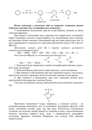 X
XH
+ X+ (X - Y)

X - Y
+
+ Y-
+ HY
-комплекс
-комплекс
Вплив замісників в атомному ядрі на напрямок заміщення атомів
Гідрогену в реакціях (SЕ) електрофільного заміщення.
У незаміщеному бензеновому ядрі всі атоми Карбону однакові за своєю
хімічною природою.
При введені в бензеновий цикл замісника йде перерозподіл електронної
хмари і реакційна здатність атомів Карбону стає неоднаковою, вона залежить
від замісника. Кожен замісник у бензеновому ядрі має певну орієнтуючу дію. За
дією спрямування їх поділяють на замісники (орієнтанти) першого (І) і другого
(ІІ) роду.
Орієнтанти першого роду (І) в порядку спадання орієнтуючої
активності розташовані в ряду:
–NR2 > –NHR > –NH2 > –OR > –OH > –CH3 > –Alk > –Cl > –Br > –I.
Ряд замісників ІІ роду за зменшенням орієнтуючої сили:
–NO2 > –CN > –SO3H >
C
O
Cl >
C
O
H >
C
O
OH.
1. Замісники І роду спрямовують новий електрофільний замісник в орто-,
або в пара-положення.
2. Замісники ІІ роду орієнтують новий замісник у мета-положення.
3. При наявності в бензеновому ядрі двох замісників одного і того ж роду,
орієнтуючу діяльність проводить більш сильніший замісник (згідно рядів).
4. При наявності в бензеновому ядрі двох замісників різного роду
орієнтуючий вплив проводить замісник І роду.
З погляду електронних уявлень орієнтуючий вплив замісників пояснюють
так:
N HH


..
Орієнтанти (замісники) І роду, наприклад, у молекулі аніліну – це
електронодонорна аміногрупа, яка за позитивним мезомерним ефектом (+М)
віддає електронну густину ядру, яке при цьму збагачується електронною
густиною, що полегшує перебіг реакції SЕ, особливо в орто- і пара-положеннях
відносно замісника першого роду, куди і спрямовуються електрофіли
(позитивно заряджені частинки). Наприклад, для толуену (СН3 замісник
першого роду):
 