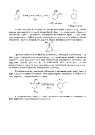 CH3
NO2
CH3
HNO3
(конц.), (H2
SO4
конц.)
- H2
O
CH3
NO2о-Нітротолуен
+
п-Нітротолуен
Атоми галогенів, на відміну від інших замісників першого роду, мають
яскраво виражений негативний індукційний ефект (–I), проте, вони спряжені з
бензеновим ядром і виявляють позитивний мезомерний ефект ( +М), тому
спрямовують електрофіли в орто- та пара-положення, але на відміну від інших
замісників І роду не полегшують перебіг реакції електрофільного заміщення.
N
OO
 
Орієнтанти (замісники) ІІ роду, наприклад, у молекулі нітробензену – це
нітрогрупа електронно-акцепторного характеру, що відтягує на себе електронну
густину з ядра, внаслідок чого ядро збіднюється електронною густиною, що
утруднює перебіг реакцій SЕ. В найбільшій мірі електронна густина
відтягується від орто- та пара-положень, тому електрофіли прямують до мета-
положення менш збідненого електронною густиною.
Узгоджена та неузгоджена орієнтація в ароматичному ядрі. Якщо в
ядрі є два або більше замісників і вони спрямовують електрофіл в одну і ту ж
саму вершину, то орієнтація узгоджена.
CH3
NO2
CH3
NO2
Cl
(AlCl3
б/в)Cl2
- HCl
У протилежному випадку, коли замісники спрямовують електрофіл у
різні вершини, то орієнтація неузгоджена.
 