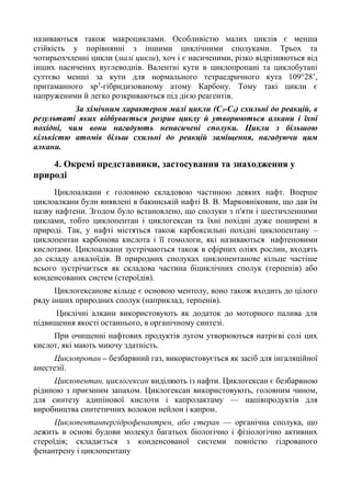 називаються також макроциклами. Особливістю малих циклів є менша
стійкість у порівнянні з іншими циклічними сполуками. Трьох та
чотирьохчленні цикли (малі цикли), хоч і є насиченими, різко відрізняються від
інших насичених вуглеводнів. Валентні кути в циклопропані та циклобутані
суттєво менші за кути для нормального тетраедричного кута 109°28’,
притаманного sp3
-гібридизованому атому Карбону. Тому такі цикли є
напруженими й легко розкриваються під дією реагентів.
За хімічним характером малі цикли (С3-С4) схильні до реакцій, в
результаті яких відбувається розрив циклу й утворюються алкани і їхні
похідні, чим вони нагадують ненасичені сполуки. Цикли з більшою
кількістю атомів більш схильні до реакцій заміщення, нагадуючи цим
алкани.
4. Окремі представники, застосування та знаходження у
природі
Циклоалкани є головною складовою частиною деяких нафт. Вперше
циклоалкани були виявлені в бакинській нафті В. В. Марковніковим, що дав їм
назву нафтени. Згодом було встановлено, що сполуки з п'яти і шестичленними
циклами, тобто циклопентан і циклогексан та їхні похідні дуже поширені в
природі. Так, у нафті містяться також карбоксильні похідні циклопентану –
циклопентан карбонова кислота і її гомологи, які називаються нафтеновими
кислотами. Циклоалкани зустрічаються також в ефірних оліях рослин, входять
до складу алкалоїдів. В природних сполуках циклопентанове кільце частіше
всього зустрічається як складова частина біциклічних сполук (терпенів) або
конденсованих систем (стероїдів).
Циклогексанове кільце є основою ментолу, воно також входить до цілого
ряду інших природних сполук (наприклад, терпенів).
Циклічні алкани використовують як додаток до моторного палива для
підвищення якості останнього, в органічному синтезі.
При очищенні нафтових продуктів лугом утворюються натрієві солі цих
кислот, які мають миючу здатність.
Циклопропан – безбарвний газ, використовується як засіб для інгаляційної
анестезії.
Циклопентан, циклогексан виділяють із нафти. Циклогексан є безбарвною
рідиною з приємним запахом. Циклогексан використовують, головним чином,
для синтезу адипінової кислоти і капролактаму — напівпродуктів для
виробництва синтетичних волокон нейлон і капрон.
Циклопентанпергідрофенантрен, або стеран — органічна сполука, що
лежить в основі будови молекул багатьох біологічно і фізіологічно активних
стероїдів; складається з конденсованої системи повністю гідрованого
фенантрену і циклопентану
 