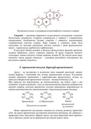 Позначенні кілець та нумерація атомів Карбону в молекулі стерану
Стероїди — речовини тваринного чи рослинного походження з високою
біологічною активністю. Стероїди утворюються у природі з ізопреноїдних
попередників. Особливістю будови стероїдів є наявність конденсованої
тетрациклічної системи стерана. Ядро стерана у стероїдах може бути
насиченим чи частково насиченим, містити алкільні і деякі функціональні
групи – гідроксильні, карбонільні, карбоксильні.
В регуляції обміну речовин а багатьох фізіологічних функцій організму
людини приймають участь стероїдні гормони. В групу стероідїв входять:
холестерол, жовчні кислоти, статеві гормони, вітамін D. До сполук цього ряду
відносять також серцеві глікозиди – речовини рослинного походження, що
регулюють серцеву діяльність.
5. Ароматичні сполуки. Критерії ароматичності
Арени – це вуглеводні, в молекулах яких наявний циклічний ланцюг
атомів Карбону i особливий тип зв’язку (ароматичний зв’язок). Розглянемо
основні принципи виникнення i характеристики ароматичного зв’язку на
прикладі найпростішої ароматичної сполуки – молекули бензену C6H6.
При переході від циклогексану до циклогексадієну, що мають один і два
подвійних зв’язки відповідно, і далі до циклогексатрієну (бензену) відбувається
якісний стрибок, оскільки ароматичні сполуки принципово відрізняються за
своїми властивостями від циклогексенових і циклогексадієнових похідних.
CH
CH2
CH2
CH2
CH2
CH
CH
CH
CH2
CH2
CH
CH
CH
CH
CH
CH
CH
CH
Циклогексен 1,3-Циклогексен Бензен
Ароматичний
вуглеводеньНенасичені вуглеводні
Назва «ароматичні вуглеводні» виникла на початку розвитку органічної
хімії. До групи ароматичних вуглеводнів відносяться речовини, які добували з
природних смол, бальзамів і ефірних масел, що мали приємний запах (аромат).
Але в дійсності далеко не всі ароматичні вуглеводні мають запах.
 