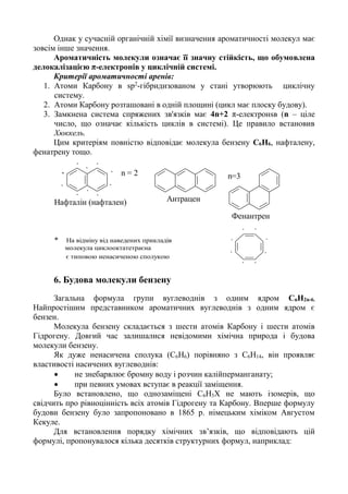 Однак у сучасній органічній хімії визначення ароматичності молекул має
зовсім інше значення.
Ароматичність молекули означає її значну стійкість, що обумовлена
делокалізацією π-електронів у циклічній системі.
Критерії ароматичності аренів:
1. Атоми Карбону в sp2
-гібридизованом у стані утворюють циклічну
систему.
2. Атоми Карбону розташовані в одній площині (цикл має плоску будову).
3. Замкнена система спряжених зв'язків має 4n+2 π-електронsв (n – ціле
число, що означає кількість циклів в системі). Це правило встановив
Хюккель.
Цим критеріям повністю відповідає молекула бензену С6Н6, нафталену,
фенатрену тощо.
.. .
Нафталін (нафтален) Антрацен
Фенантрен
.
.
.
.
n=3n = 2.
..
. .
* На відміну від наведених прикладів
молекула циклооктатетраєна
.
.
.
.
.
.
є типовою ненасиченою сполукою
6. Будова молекули бензену
Загальна формула групи вуглеводнів з одним ядром СnН2n-6.
Найпростішим представником ароматичних вуглеводнів з одним ядром є
бензен.
Молекула бензену складається з шести атомів Карбону і шести атомів
Гідрогену. Довгий час залишалися невідомими хімічна природа і будова
молекули бензену.
Як дуже ненасичена сполука (С6Н6) порівняно з С6Н14, він проявляє
властивості насичених вуглеводнів:
• не знебарвлює бромну воду і розчин калійперманганату;
• при певних умовах вступає в реакції заміщення.
Було встановлено, що однозаміщені С6Н5Х не мають ізомерів, що
свідчить про рівноцінність всіх атомів Гідрогену та Карбону. Вперше формулу
будови бензену було запропоновано в 1865 р. німецьким хіміком Августом
Кекуле.
Для встановлення порядку хімічних зв’язків, що відповідають цій
формулі, пропонувалося кілька десятків структурних формул, наприклад:
 