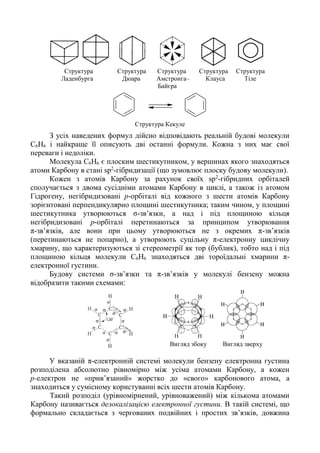 Структура Структура Структура Структура Структура
Ладенбурга Дюара Амстронга– Клауса Тіле
Байєра
Структура Кекуле
З усіх наведених формул дійсно відповідають реальній будові молекули
C6H6 і найкраще її описують дві останні формули. Кожна з них має свої
переваги і недоліки.
Молекула C6H6 є плоским шестикутником, у вершинах якого знаходяться
атоми Карбону в стані sp2
-гібридизації (що зумовлює плоску будову молекули).
Кожен з атомів Карбону за рахунок своїх sp2
-гібридних орбіталей
сполучається з двома сусідніми атомами Карбону в циклі, а також із атомом
Гідрогену, негібридизовані р-орбіталі від кожного з шести атомів Карбону
зорієнтовані перпендикулярно площині шестикутника; таким чином, у площині
шестикутника утворюються σ-зв’язки, а над і під площиною кільця
негібридизовані р-орбіталі перетинаються за принципом утворювання
π-зв’язків, але вони при цьому утворюються не з окремих π-зв’язків
(перетинаються не попарно), а утворюють суцільну π-електронну циклічну
хмарину, що характеризуються зі стереометрії як тор (бублик), тобто над і під
площиною кільця молекули C6H6 знаходяться дві тороїдальні хмарини π-
електронної густини.
Будову системи σ-зв’язки та π-зв’язків у молекулі бензену можна
відобразити такими схемами‫׃‬
Вигляд збоку Вигляд зверху
У вказаній π-електронній системі молекули бензену електронна густина
розподілена абсолютно рівномірно між усіма атомами Карбону, а кожен
р-електрон не «прив’язаний» жорстко до «свого» карбонового атома, а
знаходиться у сумісному користуванні всіх шести атомів Карбону.
Такий розподіл (урівномірнений, урівноважений) між кількома атомами
Карбону називається делокалізацією електронної густини. В такій системі, що
формально складається з чергованих подвійних і простих зв’язків, довжина
 
