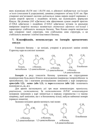 яких відповідно (0,134 нм) і (0,154 нм), в дійсності відбувається кон’югація
зв’язків (зчеплення й усереднення), довжина утвореного зв’язку 0,141 нм. При
утворенні кон’югованої системи виділяється певна порція енергії порівняно з
сумою енергій простих і подвійних зв’язків, що відповідають формулам
Кекуле. Ця різниця (163 кДж/моль) між ефективною сумою енергій простих
(3·338,6 кДж/моль) і подвійних (3·610,3 кДж/моль) зв’язків та реальною
вивіреною енергією молекул називається статичним ефектом кон’югації і
характеризує стабільність молекули бензену. Чим більша енергія виділяється
при утворенні такої структури, тим стабільніша сама структура, а ця
стабільність визначає і хімічні властивості бензену.
7. Класифікація, номенклатура та ізомерія ароматичних
сполук
Гомологи бензену – це похідні, утворені в результаті заміни атомів
Гідрогену ядра на алкільні залишки:
CH3 CH3
CH3
CH3
CH3
CH3
CH3
C2
H5
Толуен,
метилбензен
о-Ксилен,
1,2-диметилбензен
м-Ксилен,
1,3-диметилбензен п-Ксилен,
1,4-диметилбензен
Етилбензен
Ізомерія в ряду гомологів бензену зумовлена як структурними
відмінностями будь-якого бічного відгалуження (наприклад ізопропілбензен та
пропілбензен), так і взаємним розташуванням замісників у ядрі (наприклад:
орто-(або 1,2), мета- (або 1,3), та пара-положення (або 1,4)– позначають
відповідно о-, м-, п-).
Для аренів застосовують усі три види номенклатури: тривіальна,
раціональна, систематична. За систематичною IUPAC номенклатурою
нумерація замісників у ядрі змінюється в порядку старшинства і в такому
напрямку, щоб замісники, що є в бензеновому кільці, набули найменші номери
(правило локантів).
Залишки похідних аренів матимуть такі назви:
CH3
CH3
CH3
CH3
CH3
CH3
C2
H5
о-Ксилен,
1,2-диметилбензен
м-Ксилен,
1,3-диметилбензен п-Ксилен,
1,4-диметилбензен
Етилбензен
 