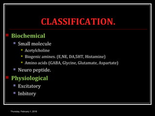 CLASSIFICATION.
 Biochemical
 Small molecule
 Acetylcholine
 Biogenic amines. (E,NE, DA,5HT, Histamine)
 Amino acids (GABA, Glycine, Glutamate, Aspartate)
 Neuro peptide.
 Physiological
 Excitatory
 Inbitory
Thursday, February 1, 2018
 