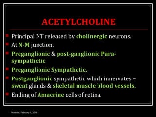 ACETYLCHOLINE
 Principal NT released by cholinergic neurons.
 At N-M junction.
 Preganglionic & post-ganglionic Para-
sympathetic
 Preganglionic Sympathetic.
 Postganglionic sympathetic which innervates –
sweat glands & skeletal muscle blood vessels.
 Ending of Amacrine cells of retina.
Thursday, February 1, 2018
 