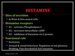 HISTAMINE
 Sites of secretion
 In Brain & Non-neural cells.
 Histamine receptors
 H1 – activates Phospholipase C
 H2 – increases intracellular cAMP
 H3 – inhibition of histamine via G protein.
 Functional role
 Excitatory
 Arousal & sexual behaviour, Regulation of ant pituitary,
Drinking, Pain threshold & Itch sensation.
Thursday, February 1, 2018
 
