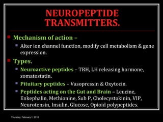 NEUROPEPTIDE
TRANSMITTERS.
 Mechanism of action –
 Alter ion channel function, modify cell metabolism & gene
expression.
 Types.
 Neuroactive peptides – TRH, LH releasing hormone,
somatostatin.
 Pituitary peptides – Vasopressin & Oxytocin.
 Peptides acting on the Gut and Brain – Leucine,
Enkephalin, Methionine, Sub P, Cholecystokinin, VIP,
Neurotensin, Insulin, Glucose, Opioid polypeptides.
Thursday, February 1, 2018
 
