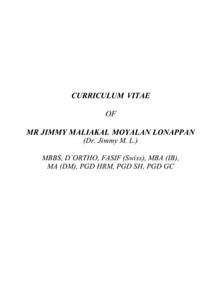 CURRICULUM VITAE
OF
MR JIMMY MALIAKAL MOYALAN LONAPPAN
(Dr. Jimmy M. L.)
MBBS, D`ORTHO, FASIF (Swiss), MBA (IB),
MA (DM), PGD HRM, PGD SH, PGD GC
 