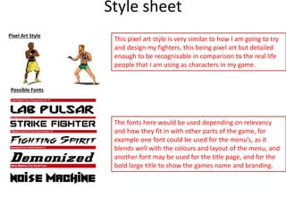 Style sheet
Pixel Art Style
Possible Fonts
This pixel art style is very similar to how I am going to try
and design my fighters, this being pixel art but detailed
enough to be recognisable in comparison to the real life
people that I am using as characters in my game.
The fonts here would be used depending on relevancy
and how they fit in with other parts of the game, for
example one font could be used for the menu’s, as it
blends well with the colours and layout of the menu, and
another font may be used for the title page, and for the
bold large title to show the games name and branding.
 