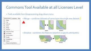 • Tools available from Geoprocessing drop-down menu
CommonsTool Available at all Licenses Level
• Merge – combines datasets of same type into single new dataset.
• Dissolve – combines like features based on a specific attribute(s)
 