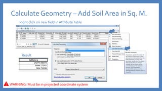 CalculateGeometry – Add Soil Area in Sq. M.
Right click on new field in AttributeTable
Result
WARNING: Must be in projected coordinate system
 
