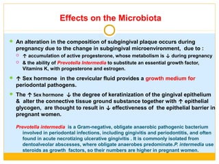Effects on the Microbiota
 An alteration in the composition of subgingival plaque occurs during
pregnancy due to the change in subgingival microenvironment, due to :
 ↑ accumulation of active progesterone, whose metabolism is ↓ during pregnancy
 & the ability of Prevotella Intermedia to substitute an essential growth factor,
Vitamins K, with progesterone and estrogen.
 ↑ Sex hormone in the crevicular fluid provides a growth medium for
periodontal pathogens.
 The ↑ Sex hormone ↓ the degree of keratinization of the gingival epithelium
& alter the connective tissue ground substance together with ↑ epithelial
glycogen, are thought to result in ↓ effectiveness of the epithelial barrier in
pregnant women.
Prevotella intermedia is a Gram-negative, obligate anaerobic pathogenic bacterium
involved in periodontal infections, including gingivitis and periodontitis, and often
found in acute necrotizing ulcerative gingivitis . It is commonly isolated from
dentoalveolar abscesses, where obligate anaerobes predominate.P. intermedia use
steroids as growth factors, so their numbers are higher in pregnant women.
 