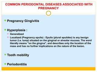 COMMON PERIODONTAL DISEASES ASSOCIATED WITH
PREGNANCY
Pregnancy Gingivitis
Hyperplasia :
 Generalized
 Localized (Pregnancy epulis) : Epulis (plural epulides) is any benign
tumor (i.e. lump) situated on the gingival or alveolar mucosa. The word
literally means "on the gingiva", and describes only the location of the
mass and has no further implications on the nature of the lesion.
Tooth mobility
Periodontitis
 
