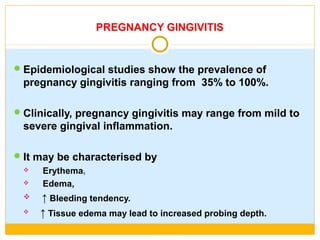 PREGNANCY GINGIVITIS
Epidemiological studies show the prevalence of
pregnancy gingivitis ranging from 35% to 100%.
Clinically, pregnancy gingivitis may range from mild to
severe gingival inflammation.
It may be characterised by
 Erythema,
 Edema,
 ↑ Bleeding tendency.
 ↑ Tissue edema may lead to increased probing depth.
 