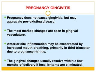 PREGNANCY GINGIVITIS
Pregnancy does not cause gingivitis, but may
aggravate pre–existing disease.
The most marked changes are seen in gingival
vasculature.
Anterior site inflammation may be exacerbated by
increased mouth breathing, primarily in third trimester
due to pregnancy rhinitis.
The gingival changes usually resolve within a few
months of delivery if local irritants are eliminated .
 