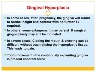 Gingival Hyperplasia
In some cases, after pregnancy, the gingiva will return
to normal height and contour with no further Tx
required.
In others, some enlargement may persist & surgical
gingivoplasty may still be indicated.
In severe cases, Closing the mouth & chewing can be
difficult without traumatising the hyperplastic tissue.
This leads to pain.
Tooth movement - the continously expanding gingiva
is present constant force
 