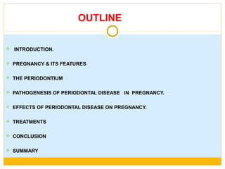 OUTLINE
 INTRODUCTION.
 PREGNANCY & ITS FEATURES
 THE PERIODONTIUM
 PATHOGENESIS OF PERIODONTAL DISEASE IN PREGNANCY.
 EFFECTS OF PERIODONTAL DISEASE ON PREGNANCY.
 TREATMENTS
 CONCLUSION
 SUMMARY
 