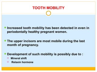 TOOTH MOBILITY
Increased tooth mobility has been detected in even in
periodontally healthy pregnant women.
The upper incisors are most mobile during the last
month of pregnancy.
Development of such mobility is possibly due to :
 Mineral shift
 Relaxin hormone
 