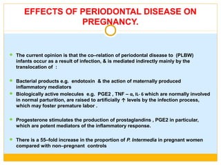 EFFECTS OF PERIODONTAL DISEASE ON
PREGNANCY.
 The current opinion is that the co–relation of periodontal disease to (PLBW)
infants occur as a result of infection, & is mediated indirectly mainly by the
translocation of :
 Bacterial products e.g. endotoxin & the action of maternally produced
inflammatory mediators
 Biologically active molecules e.g. PGE2 , TNF – α, IL- 6 which are normally involved
in normal parturition, are raised to artificially ↑ levels by the infection process,
which may foster premature labor .
 Progesterone stimulates the production of prostaglandins , PGE2 in particular,
which are potent mediators of the inflammatory response.
 There is a 55–fold increase in the proportion of P. Intermedia in pregnant women
compared with non–pregnant controls
 