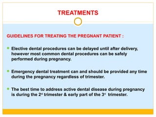 TREATMENTS
GUIDELINES FOR TREATING THE PREGNANT PATIENT :
 Elective dental procedures can be delayed until after delivery,
however most common dental procedures can be safely
performed during pregnancy.
 Emergency dental treatment can and should be provided any time
during the pregnancy regardless of trimester.
 The best time to address active dental disease during pregnancy
is during the 2nd
trimester & early part of the 3rd
trimester.
 