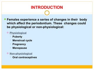 INTRODUCTION
Females experience a series of changes in their body
which affect the periodontium. These changes could
be physiological or non-physiological:
 Physiological
 Puberty
 Menstrual cycle
 Pregnancy
 Menopause
 Non-physiological
 Oral contraceptives
 