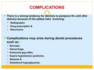COMPLICATIONS
 There is a strong tendency for dentists to postpone Rx until after
delivery because of the added risks involving:
 Radiographs
 Drug prescription &
 Recurrence
Complications may arise during dental procedures
such as :
 Syncope,
 Hemorrhage,
 Enhanced gag reflex,
 Supine hypotensive syndrome,
 Seizures &
 Gestational hyperglycemia.
 