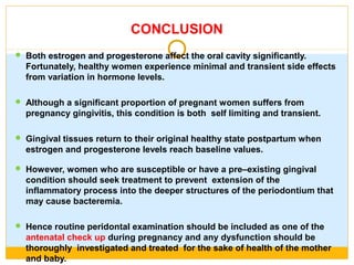 CONCLUSION
 Both estrogen and progesterone affect the oral cavity significantly.
Fortunately, healthy women experience minimal and transient side effects
from variation in hormone levels.
 Although a significant proportion of pregnant women suffers from
pregnancy gingivitis, this condition is both self limiting and transient.
 Gingival tissues return to their original healthy state postpartum when
estrogen and progesterone levels reach baseline values.
 However, women who are susceptible or have a pre–existing gingival
condition should seek treatment to prevent extension of the
inflammatory process into the deeper structures of the periodontium that
may cause bacteremia.
 Hence routine peridontal examination should be included as one of the
antenatal check up during pregnancy and any dysfunction should be
thoroughly investigated and treated for the sake of health of the mother
and baby.
 
