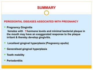 SUMMARY
PERIODONTAL DISEASES ASSOCIATED WITH PREGNANCY
 Pregnancy Gingivitis
females with ↑hormone levels and minimal bacterial plaque in
the mouth may have an exaggerated response to the plaque
irritant & thereby develop gingivitis.
 Localised gingival hyperplasia (Pregnancy epulis)
 Generalised gingival hyperplasia
 Tooth mobility
 Periodontitis
 