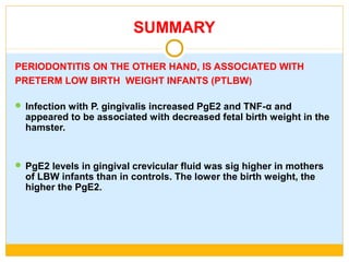 SUMMARY
PERIODONTITIS ON THE OTHER HAND, IS ASSOCIATED WITH
PRETERM LOW BIRTH WEIGHT INFANTS (PTLBW)
 Infection with P. gingivalis increased PgE2 and TNF-α and
appeared to be associated with decreased fetal birth weight in the
hamster.
 PgE2 levels in gingival crevicular fluid was sig higher in mothers
of LBW infants than in controls. The lower the birth weight, the
higher the PgE2.
 