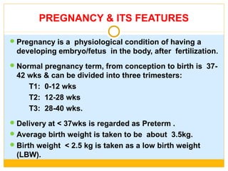PREGNANCY & ITS FEATURES
Pregnancy is a physiological condition of having a
developing embryo/fetus in the body, after fertilization.
Normal pregnancy term, from conception to birth is 37-
42 wks & can be divided into three trimesters:
T1: 0-12 wks
T2: 12-28 wks
T3: 28-40 wks.
Delivery at < 37wks is regarded as Preterm .
Average birth weight is taken to be about 3.5kg.
Birth weight < 2.5 kg is taken as a low birth weight
(LBW).
 