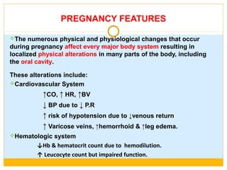 PREGNANCY FEATURES
The numerous physical and physiological changes that occur
during pregnancy affect every major body system resulting in
localized physical alterations in many parts of the body, including
the oral cavity.
These alterations include:
Cardiovascular System
↑CO, ↑ HR, ↑BV
↓ BP due to ↓ P.R
↑ risk of hypotension due to ↓venous return
↑ Varicose veins, ↑hemorrhoid & ↑leg edema.
Hematologic system
↓Hb & hematocrit count due to hemodilution.
↑ Leucocyte count but impaired function.
 