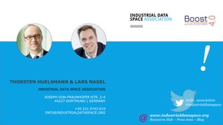 // 14
!THORSTEN HUELSMANN & LARS NAGEL
INDUSTRIAL DATA SPACE ASSOCIATION
JOSEPH-VON-FRAUNHOFER-STR. 2-4
44227 DORTMUND | GERMANY
+49 231 9743 619
INFO@INDUSTRIALDATASPACE.ORG
@ids_association
#industrialdataspace
www.industrialdataspace.org
Ressource Hub – Press Area – Blog
 