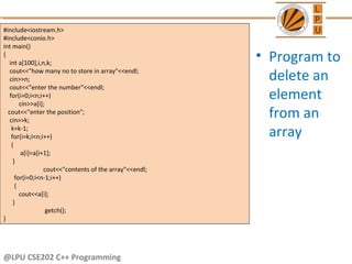 @LPU CSE202 C++ Programming
• Program to
delete an
element
from an
array
#include<iostream.h>
#include<conio.h>
int main()
{
int a[100],i,n,k;
cout<<"how many no to store in array"<<endl;
cin>>n;
cout<<"enter the number"<<endl;
for(i=0;i<n;i++)
cin>>a[i];
cout<<"enter the position";
cin>>k;
k=k-1;
for(i=k;i<n;i++)
{
a[i]=a[i+1];
}
cout<<"contents of the array"<<endl;
for(i=0;i<n-1;i++)
{
cout<<a[i];
}
getch();
}
 