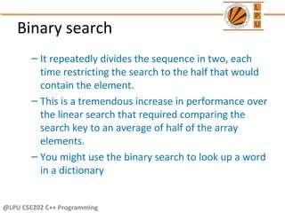 @LPU CSE202 C++ Programming
Binary search
– It repeatedly divides the sequence in two, each
time restricting the search to the half that would
contain the element.
– This is a tremendous increase in performance over
the linear search that required comparing the
search key to an average of half of the array
elements.
– You might use the binary search to look up a word
in a dictionary
 