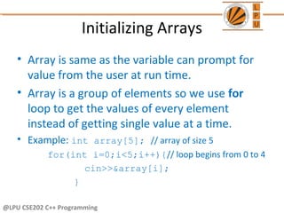 Initializing Arrays
• Array is same as the variable can prompt for
value from the user at run time.
• Array is a group of elements so we use for
loop to get the values of every element
instead of getting single value at a time.
• Example: int array[5]; // array of size 5
for(int i=0;i<5;i++){// loop begins from 0 to 4
cin>>&array[i];
}
@LPU CSE202 C++ Programming
 