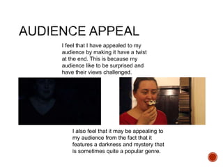 I feel that I have appealed to my
audience by making it have a twist
at the end. This is because my
audience like to be surprised and
have their views challenged.
I also feel that it may be appealing to
my audience from the fact that it
features a darkness and mystery that
is sometimes quite a popular genre.
 
