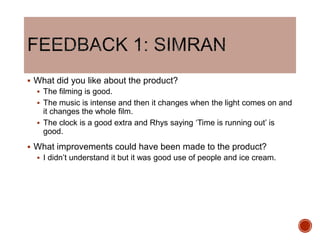  What did you like about the product?
 The filming is good.
 The music is intense and then it changes when the light comes on and
it changes the whole film.
 The clock is a good extra and Rhys saying ‘Time is running out’ is
good.
 What improvements could have been made to the product?
 I didn’t understand it but it was good use of people and ice cream.
 