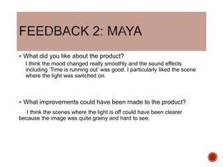  What did you like about the product?
I think the mood changed really smoothly and the sound effects
including ‘Time is running out’ was good. I particularly liked the scene
where the light was switched on.
 What improvements could have been made to the product?
I think the scenes where the light is off could have been clearer
because the image was quite grainy and hard to see.
 
