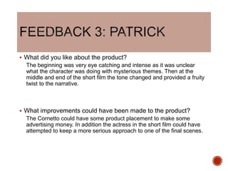  What did you like about the product?
The beginning was very eye catching and intense as it was unclear
what the character was doing with mysterious themes. Then at the
middle and end of the short film the tone changed and provided a fruity
twist to the narrative.
 What improvements could have been made to the product?
The Cornetto could have some product placement to make some
advertising money. In addition the actress in the short film could have
attempted to keep a more serious approach to one of the final scenes.
 