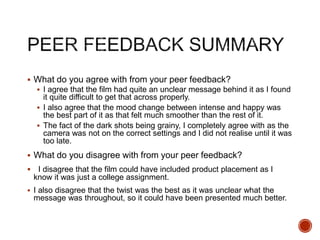  What do you agree with from your peer feedback?
 I agree that the film had quite an unclear message behind it as I found
it quite difficult to get that across properly.
 I also agree that the mood change between intense and happy was
the best part of it as that felt much smoother than the rest of it.
 The fact of the dark shots being grainy, I completely agree with as the
camera was not on the correct settings and I did not realise until it was
too late.
 What do you disagree with from your peer feedback?
 I disagree that the film could have included product placement as I
know it was just a college assignment.
 I also disagree that the twist was the best as it was unclear what the
message was throughout, so it could have been presented much better.
 