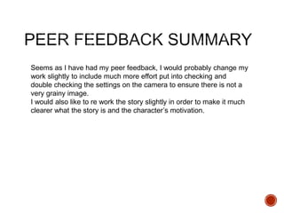 Seems as I have had my peer feedback, I would probably change my
work slightly to include much more effort put into checking and
double checking the settings on the camera to ensure there is not a
very grainy image.
I would also like to re work the story slightly in order to make it much
clearer what the story is and the character’s motivation.
 