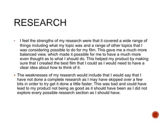 • I feel the strengths of my research were that it covered a wide range of
things including what my topic was and a range of other topics that I
was considering possible to do for my film. This gave me a much more
balanced view, which made it possible for me to have a much more
even thought as to what I should do. This helped my product by making
sure that I created the best film that I could as I would need to have a
clear idea about how to think of it.
 The weaknesses of my research would include that I would say that I
have not done a complete research as I may have skipped over a few
bits in order to try get it done a little faster. This was bad and could have
lead to my product not being as good as it should have been as I did not
explore every possible research section as I should have.
 