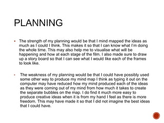  The strength of my planning would be that I mind mapped the ideas as
much as I could I think. This makes it so that I can know what I’m doing
the whole time. This may also help me to visualise what will be
happening and how at each stage of the film. I also made sure to draw
up a story board so that I can see what I would like each of the frames
to look like.
• The weakness of my planning would be that I could have possibly used
some other way to produce my mind map I think as typing it out on the
computer may have reduced how my mind produced each of the ideas
as they were coming out of my mind from how much it takes to create
the separate bubbles on the map. I do find it much more easy to
produce creative ideas when it is from my hand I feel as there is more
freedom. This may have made it so that I did not imagine the best ideas
that I could have.
 