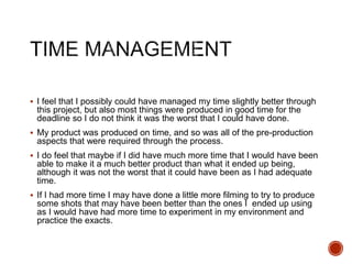  I feel that I possibly could have managed my time slightly better through
this project, but also most things were produced in good time for the
deadline so I do not think it was the worst that I could have done.
 My product was produced on time, and so was all of the pre-production
aspects that were required through the process.
 I do feel that maybe if I did have much more time that I would have been
able to make it a much better product than what it ended up being,
although it was not the worst that it could have been as I had adequate
time.
 If I had more time I may have done a little more filming to try to produce
some shots that may have been better than the ones I ended up using
as I would have had more time to experiment in my environment and
practice the exacts.
 