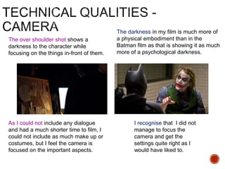 The over shoulder shot shows a
darkness to the character while
focusing on the things in-front of them.
The darkness in my film is much more of
a physical embodiment than in the
Batman film as that is showing it as much
more of a psychological darkness.
As I could not include any dialogue
and had a much shorter time to film, I
could not include as much make up or
costumes, but I feel the camera is
focused on the important aspects.
I recognise that I did not
manage to focus the
camera and get the
settings quite right as I
would have liked to.
 