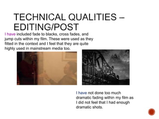 I have included fade to blacks, cross fades, and
jump cuts within my film. These were used as they
fitted in the context and I feel that they are quite
highly used in mainstream media too.
I have not done too much
dramatic fading within my film as
I did not feel that I had enough
dramatic shots.
 