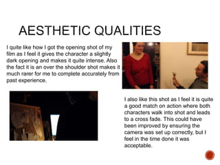 I quite like how I got the opening shot of my
film as I feel it gives the character a slightly
dark opening and makes it quite intense. Also
the fact it is an over the shoulder shot makes it
much rarer for me to complete accurately from
past experience.
I also like this shot as I feel it is quite
a good match on action where both
characters walk into shot and leads
to a cross fade. This could have
been improved by ensuring the
camera was set up correctly, but I
feel in the time done it was
acceptable.
 