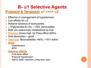 B- 1 Selective Agents
Prazosin & Terazosin 1 >>>> 2
 Effective in management of hypertension
 Low affinity for 2
 Relative absence of tachycardia
 ↓ Triglycerides & LDL, ↑ HDL (favourable)
 Both are extensively metabolized by liver
 Prazosin shows high 1st Pass effect (50%)
 Oral absorption – good
 Terazosin :Bioavailability >90%; >18 h action
 Uses:
• Hypertension
• BPH
 Adverse effects
 First dose effect
 Postural hypotension
 Salt & water retention ( long term use) 13
 